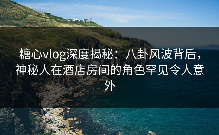 糖心vlog深度揭秘：八卦风波背后，神秘人在酒店房间的角色罕见令人意外