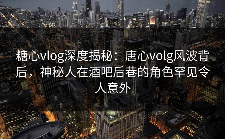 糖心vlog深度揭秘：唐心volg风波背后，神秘人在酒吧后巷的角色罕见令人意外