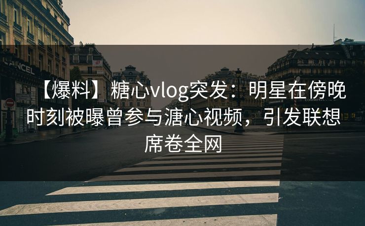 【爆料】糖心vlog突发：明星在傍晚时刻被曝曾参与溏心视频，引发联想席卷全网