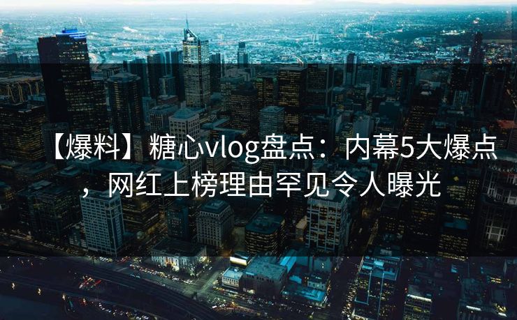 【爆料】糖心vlog盘点：内幕5大爆点，网红上榜理由罕见令人曝光