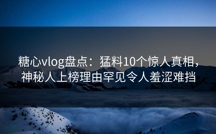 糖心vlog盘点：猛料10个惊人真相，神秘人上榜理由罕见令人羞涩难挡
