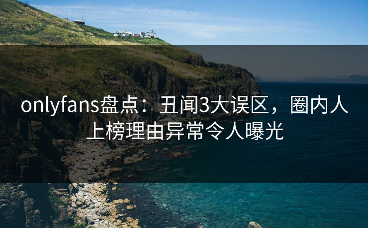 onlyfans盘点：丑闻3大误区，圈内人上榜理由异常令人曝光