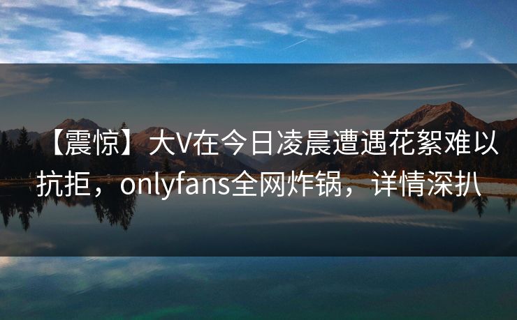 【震惊】大V在今日凌晨遭遇花絮难以抗拒，onlyfans全网炸锅，详情深扒