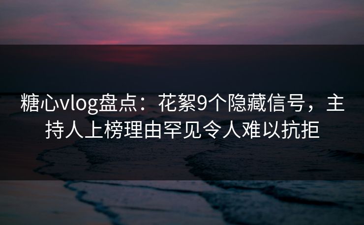 糖心vlog盘点：花絮9个隐藏信号，主持人上榜理由罕见令人难以抗拒