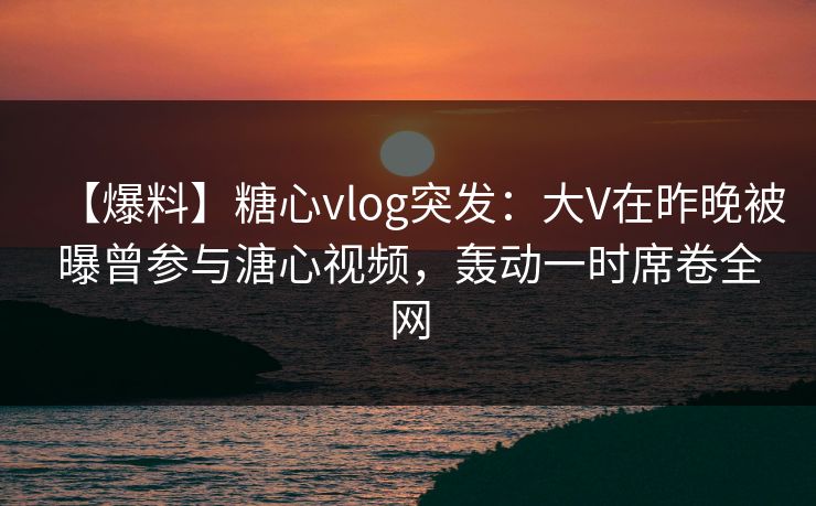 【爆料】糖心vlog突发:大V在昨晚被曝曾参与溏心视频,轰动一时席卷全网 【爆料】糖心vlog突发:大V在昨晚被曝曾参与溏心视频,轰动一时席卷全网