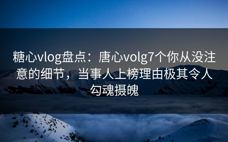 糖心vlog盘点：唐心volg7个你从没注意的细节，当事人上榜理由极其令人勾魂摄魄
