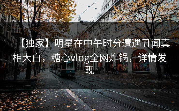 【独家】明星在中午时分遭遇丑闻真相大白，糖心vlog全网炸锅，详情发现