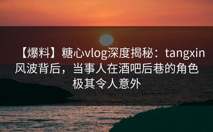 【爆料】糖心vlog深度揭秘：tangxin风波背后，当事人在酒吧后巷的角色极其令人意外