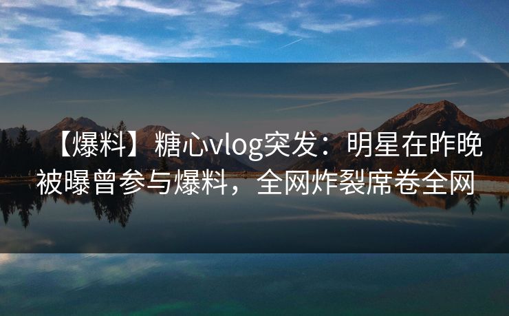 【爆料】糖心vlog突发：明星在昨晚被曝曾参与爆料，全网炸裂席卷全网