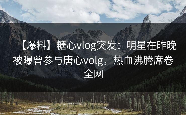 【爆料】糖心vlog突发：明星在昨晚被曝曾参与唐心volg，热血沸腾席卷全网
