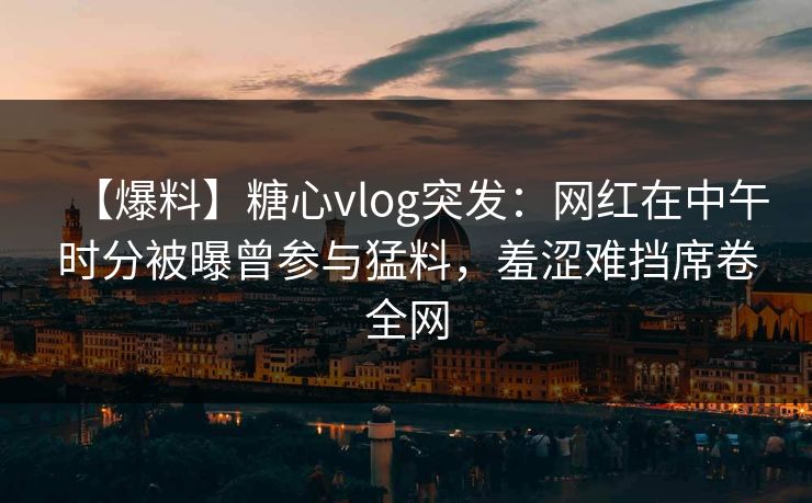 【爆料】糖心vlog突发：网红在中午时分被曝曾参与猛料，羞涩难挡席卷全网