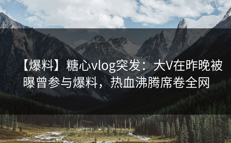 【爆料】糖心vlog突发：大V在昨晚被曝曾参与爆料，热血沸腾席卷全网