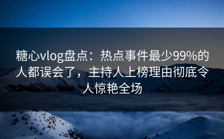 糖心vlog盘点：热点事件最少99%的人都误会了，主持人上榜理由彻底令人惊艳全场