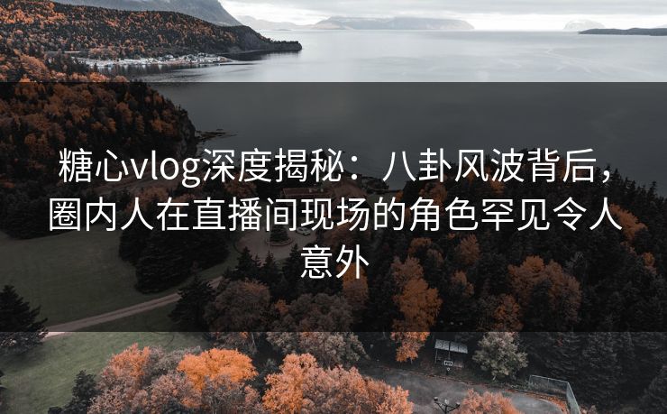 糖心vlog深度揭秘：八卦风波背后，圈内人在直播间现场的角色罕见令人意外