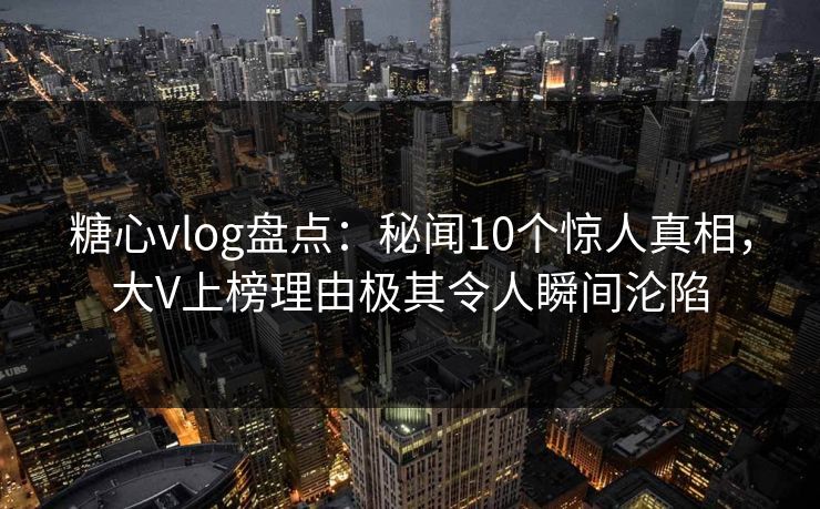 糖心vlog盘点：秘闻10个惊人真相，大V上榜理由极其令人瞬间沦陷