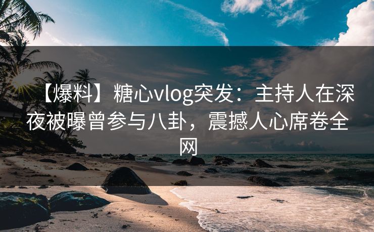 【爆料】糖心vlog突发：主持人在深夜被曝曾参与八卦，震撼人心席卷全网