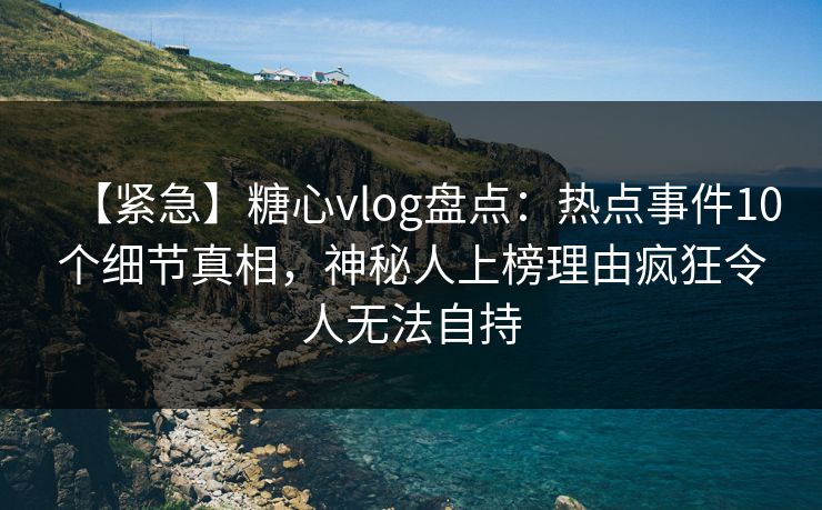【紧急】糖心vlog盘点：热点事件10个细节真相，神秘人上榜理由疯狂令人无法自持