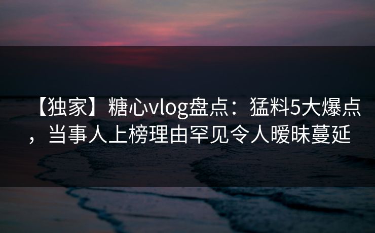 【独家】糖心vlog盘点：猛料5大爆点，当事人上榜理由罕见令人暧昧蔓延