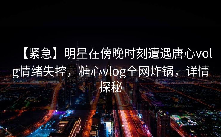【紧急】明星在傍晚时刻遭遇唐心volg情绪失控，糖心vlog全网炸锅，详情探秘