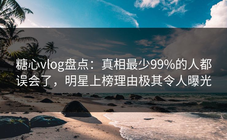 糖心vlog盘点：真相最少99%的人都误会了，明星上榜理由极其令人曝光