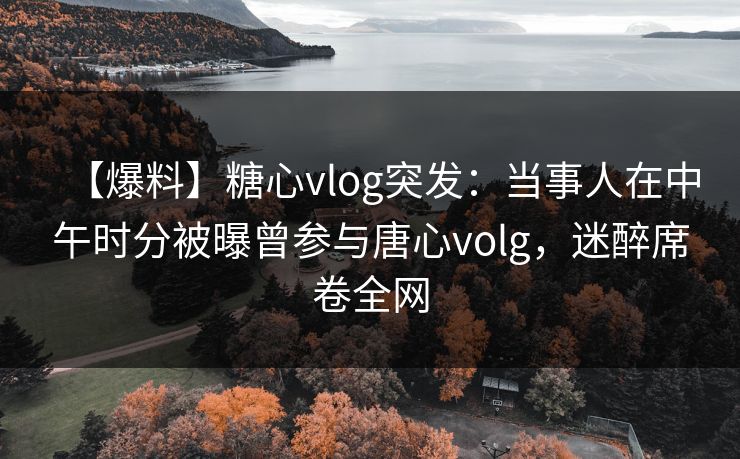 【爆料】糖心vlog突发：当事人在中午时分被曝曾参与唐心volg，迷醉席卷全网