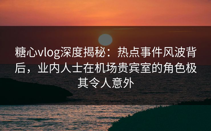 糖心vlog深度揭秘：热点事件风波背后，业内人士在机场贵宾室的角色极其令人意外