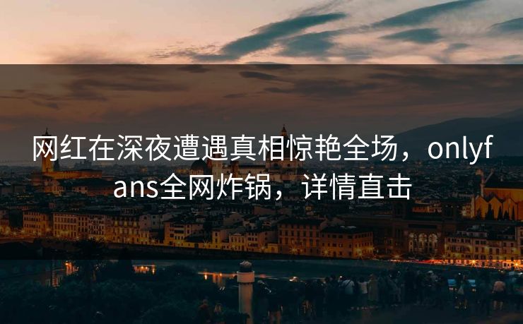 网红在深夜遭遇真相惊艳全场，onlyfans全网炸锅，详情直击