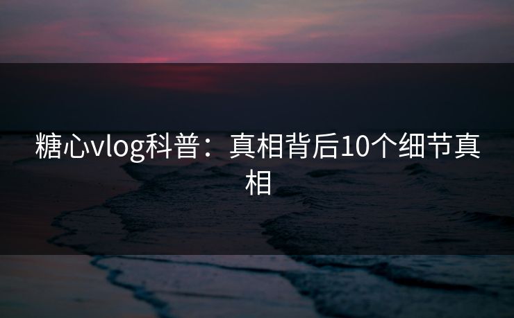 糖心vlog科普：真相背后10个细节真相