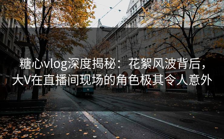 糖心vlog深度揭秘：花絮风波背后，大V在直播间现场的角色极其令人意外