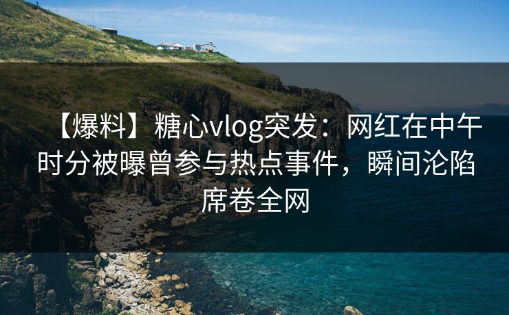 【爆料】糖心vlog突发：网红在中午时分被曝曾参与热点事件，瞬间沦陷席卷全网