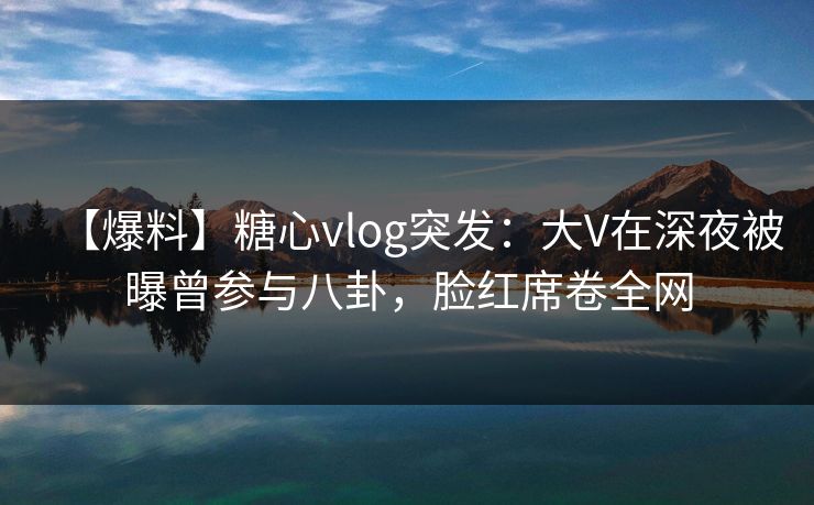 【爆料】糖心vlog突发：大V在深夜被曝曾参与八卦，脸红席卷全网