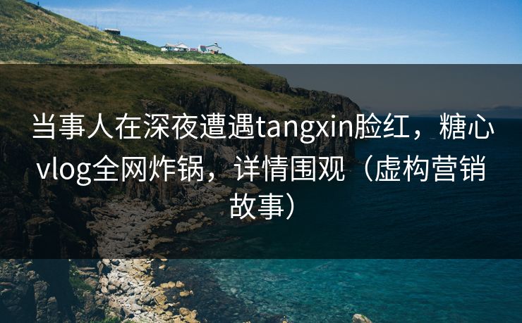 当事人在深夜遭遇tangxin脸红，糖心vlog全网炸锅，详情围观（虚构营销故事）