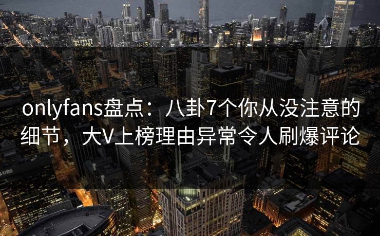 onlyfans盘点：八卦7个你从没注意的细节，大V上榜理由异常令人刷爆评论
