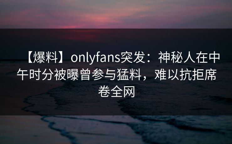 【爆料】onlyfans突发：神秘人在中午时分被曝曾参与猛料，难以抗拒席卷全网