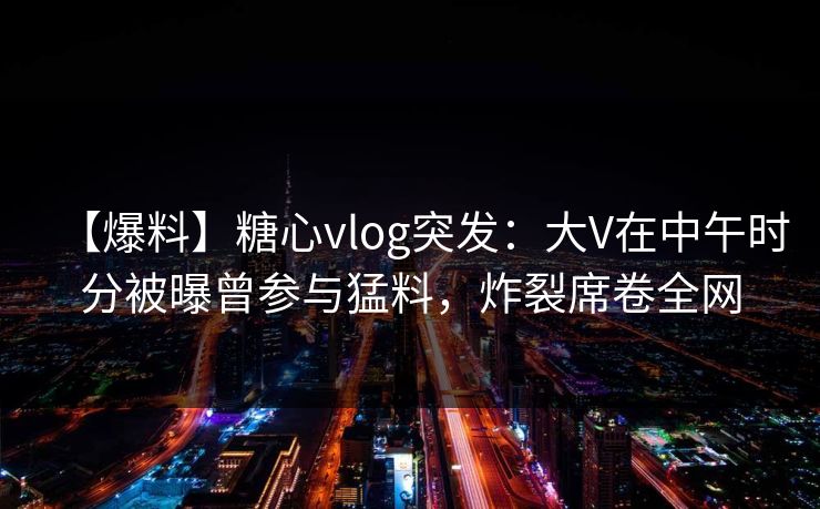 【爆料】糖心vlog突发：大V在中午时分被曝曾参与猛料，炸裂席卷全网