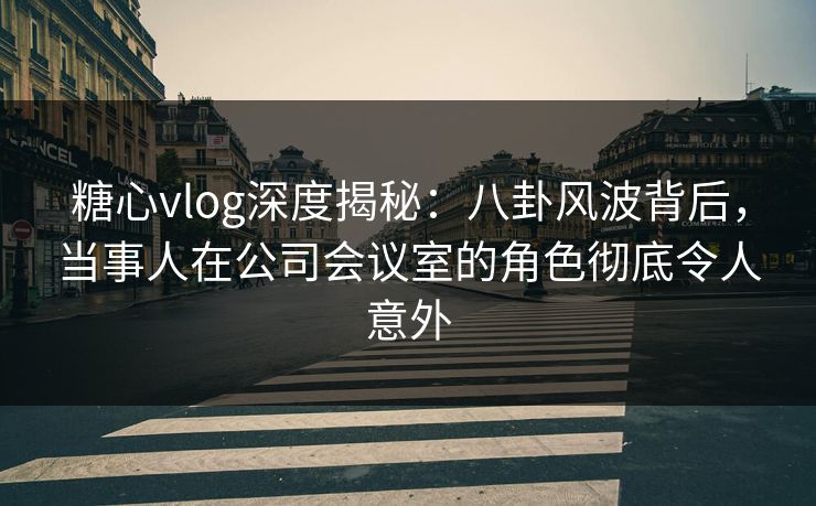 糖心vlog深度揭秘：八卦风波背后，当事人在公司会议室的角色彻底令人意外