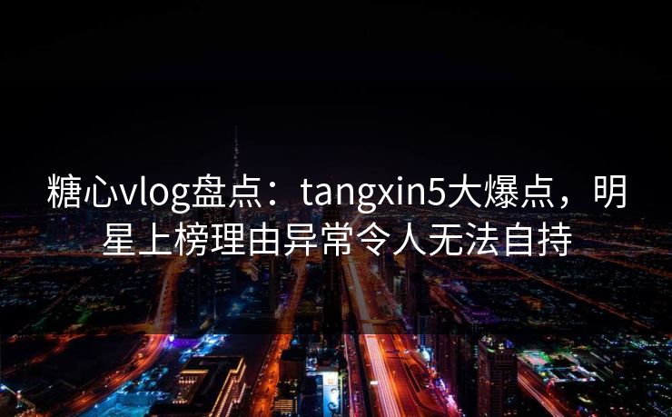 糖心vlog盘点：tangxin5大爆点，明星上榜理由异常令人无法自持