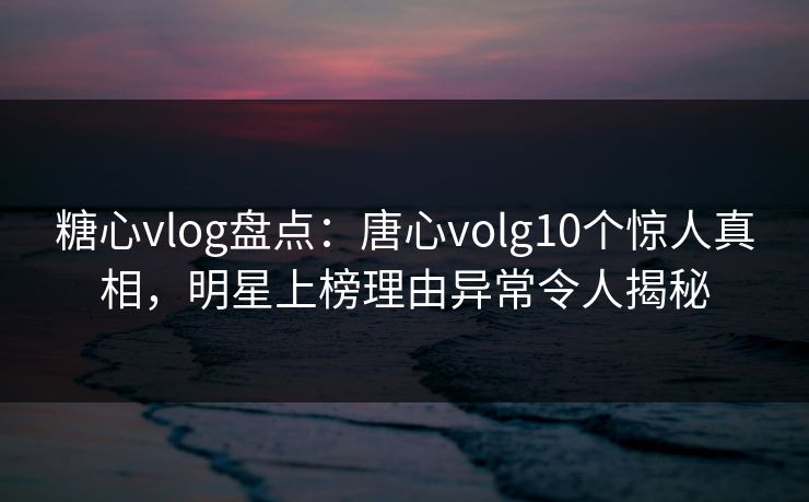糖心vlog盘点：唐心volg10个惊人真相，明星上榜理由异常令人揭秘