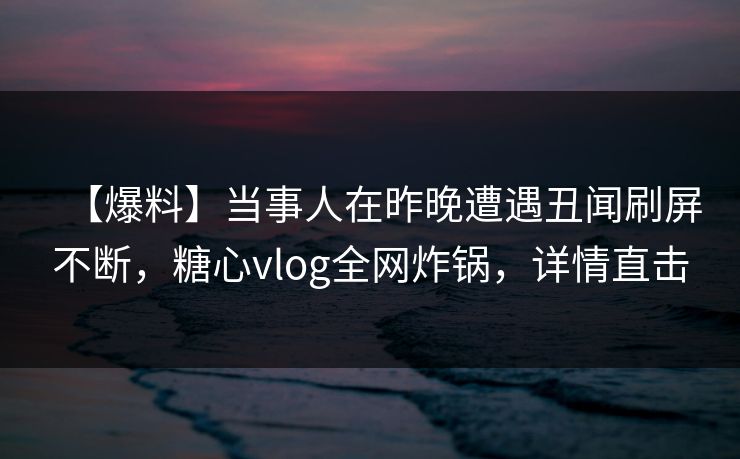 【爆料】当事人在昨晚遭遇丑闻刷屏不断，糖心vlog全网炸锅，详情直击