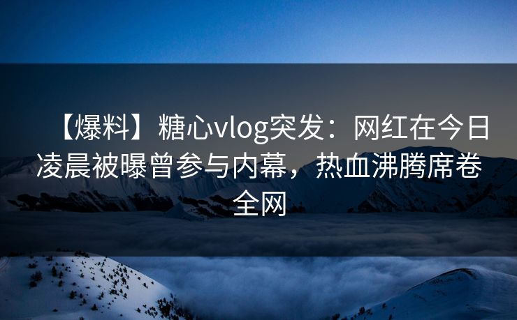 【爆料】糖心vlog突发：网红在今日凌晨被曝曾参与内幕，热血沸腾席卷全网