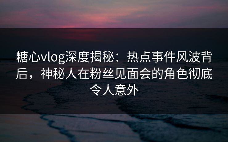 糖心vlog深度揭秘：热点事件风波背后，神秘人在粉丝见面会的角色彻底令人意外