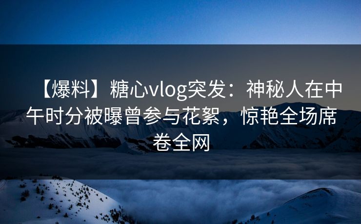 【爆料】糖心vlog突发：神秘人在中午时分被曝曾参与花絮，惊艳全场席卷全网