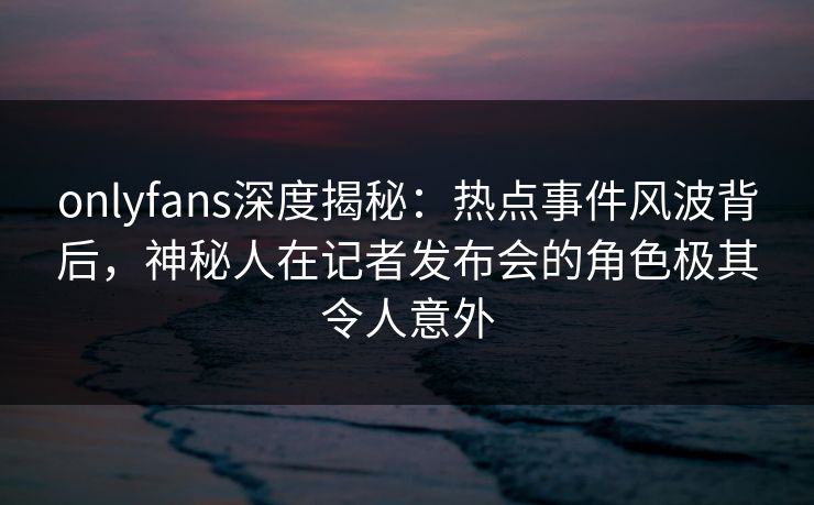 onlyfans深度揭秘：热点事件风波背后，神秘人在记者发布会的角色极其令人意外