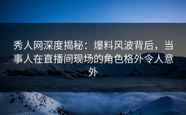 秀人网深度揭秘：爆料风波背后，当事人在直播间现场的角色格外令人意外