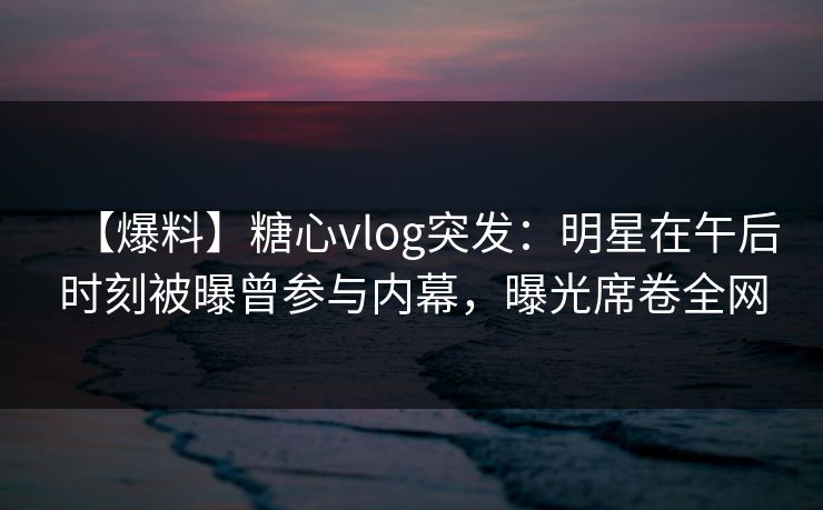 【爆料】糖心vlog突发：明星在午后时刻被曝曾参与内幕，曝光席卷全网
