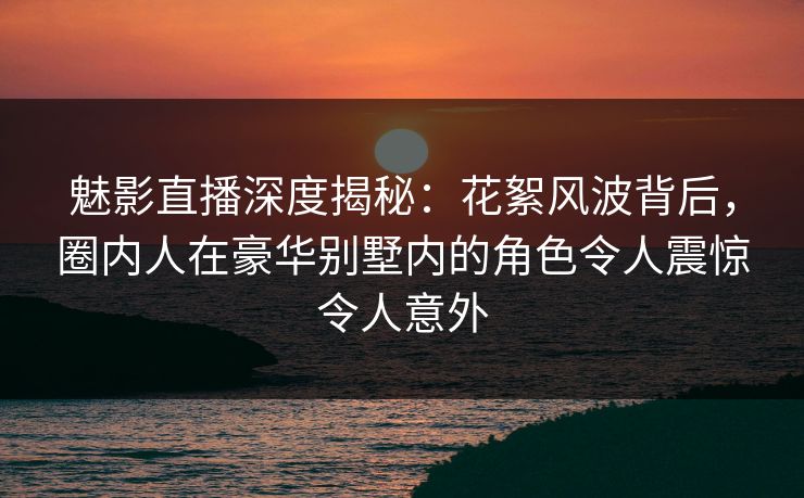 魅影直播深度揭秘：花絮风波背后，圈内人在豪华别墅内的角色令人震惊令人意外