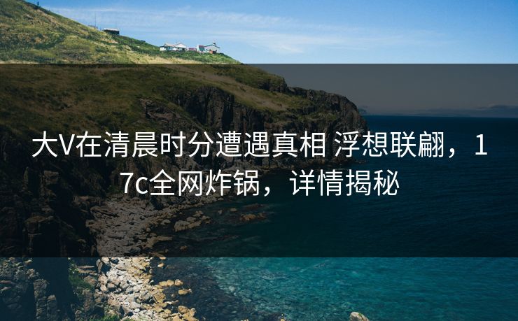 大V在清晨时分遭遇真相 浮想联翩，17c全网炸锅，详情揭秘