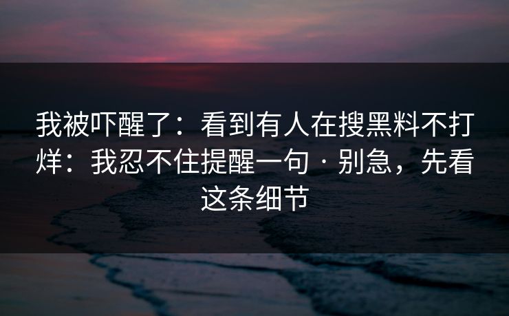 我被吓醒了：看到有人在搜黑料不打烊：我忍不住提醒一句 · 别急，先看这条细节
