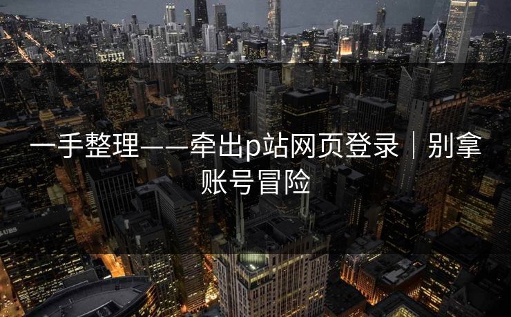 一手整理——牵出p站网页登录｜别拿账号冒险