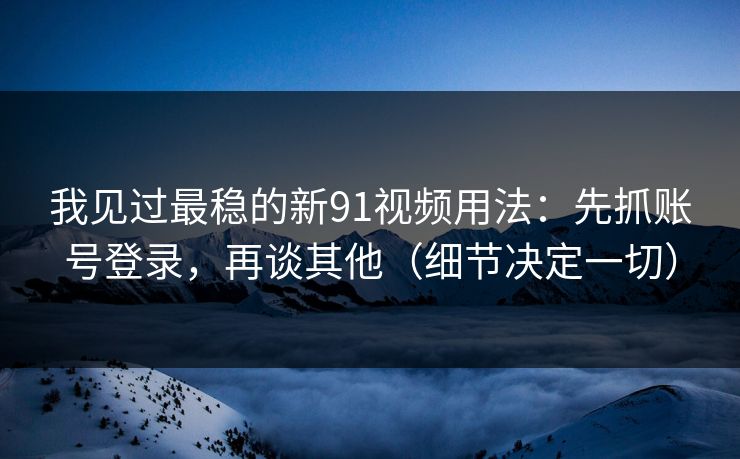 我见过最稳的新91视频用法：先抓账号登录，再谈其他（细节决定一切）